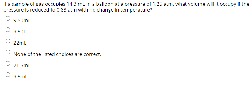 If a sample of gas occupies 14.3 mL in a balloon at a pressure of 1.25 atm, what volume will it occupy if the
pressure is reduced to 0.83 atm with no change in temperature?
9.50mL
O 9.50L
O 22mL
None of the listed choices are correct.
O 21.5mL
O 9.5mL
