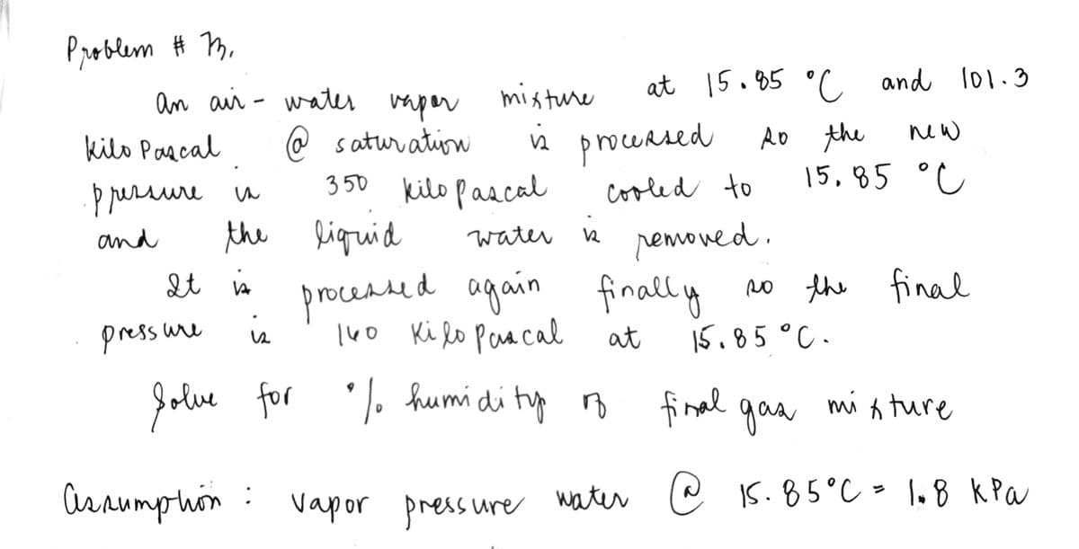 Problem # m,
an aii - water mper
misture
at 15.85 °C and l01.3
i procensed
RO the
15,85 °C
new
kilo Parcal
@ satur ation
pressure u
3 50
kilo pascal
cooled to
the liguid
pemoved.
no the final
and
water n
procedsed again finally
l40 Ki lo Paracal
It is
rocended
press ure is
at
15.85°C .
Jolve
for % humidi typ
final gas
mi n ture
araumphin :
Vapor press ure water e IS. 85°C - 1.8 kPa
