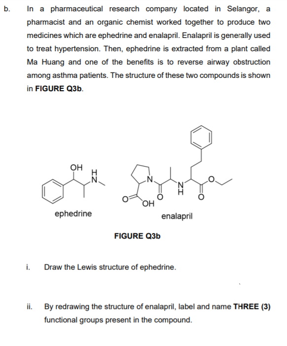 b.
In a pharmaceutical research company located in Selangor, a
pharmacist and an organic chemist worked together to produce two
medicines which are ephedrine and enalapril. Enalapril is generally used
to treat hypertension. Then, ephedrine is extracted from a plant called
Ma Huang and one of the benefits is to reverse airway obstruction
among asthma patients. The structure of these two compounds is shown
in FIGURE Q3b.
OH
.N.
'N'
OH
ephedrine
enalapril
FIGURE Q3b
i.
Draw the Lewis structure of ephedrine.
ii.
By redrawing the structure of enalapril, label and name THREE (3)
functional groups present in the compound.
