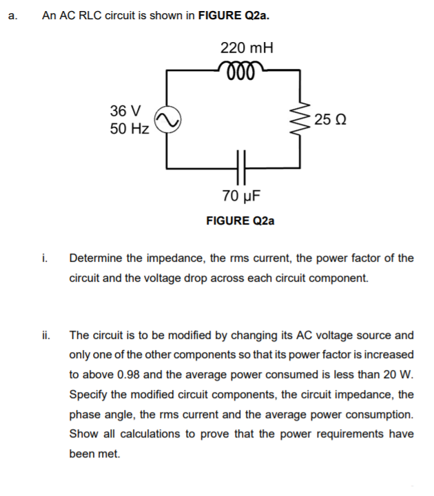 An AC RLC circuit is shown in FIGURE Q2a.
a.
220 mH
36 V
25 Q
50 Hz
70 µF
FIGURE Q2a
i.
Determine the impedance, the rms current, the power factor of the
circuit and the voltage drop across each circuit component.
ii. The circuit is to be modified by changing its AC voltage source and
only one of the other components so that its power factor is increased
to above 0.98 and the average power consumed is less than 20 W.
Specify the modified circuit components, the circuit impedance, the
phase angle, the rms current and the average power consumption.
Show all calculations to prove that the power requirements have
been met.
