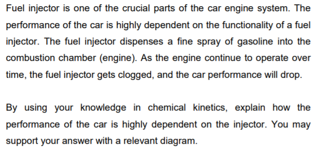 Fuel injector is one of the crucial parts of the car engine system. The
performance of the car is highly dependent on the functionality of a fuel
injector. The fuel injector dispenses a fine spray of gasoline into the
combustion chamber (engine). As the engine continue to operate over
time, the fuel injector gets clogged, and the car performance will drop.
By using your knowledge in chemical kinetics, explain how the
performance of the car is highly dependent on the injector. You may
support your answer with a relevant diagram.
