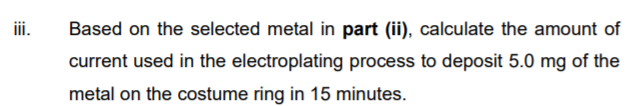 iii.
Based on the selected metal in part (ii), calculate the amount of
current used in the electroplating process to deposit 5.0 mg of the
metal on the costume ring in 15 minutes.
