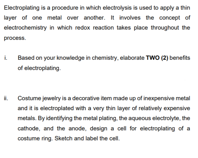 Electroplating is a procedure in which electrolysis is used to apply a thin
layer of one metal over another. It involves the concept of
electrochemistry in which redox reaction takes place throughout the
process.
i.
Based on your knowledge in chemistry, elaborate TWO (2) benefits
of electroplating.
ii.
Costume jewelry is a decorative item made up of inexpensive metal
and it is electroplated with a very thin layer of relatively expensive
metals. By identifying the metal plating, the aqueous electrolyte, the
cathode, and the anode, design a cell for electroplating of a
costume ring. Sketch and label the cell.
