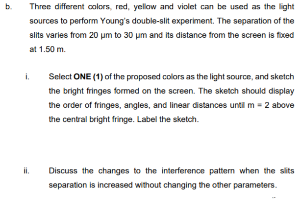 b.
Three different colors, red, yellow and violet can be used as the light
sources to perform Young's double-slit experiment. The separation of the
slits varies from 20 µm to 30 µm and its distance from the screen is fixed
at 1.50 m.
i.
Select ONE (1) of the proposed colors as the light source, and sketch
the bright fringes formed on the screen. The sketch should display
the order of fringes, angles, and linear distances until m = 2 above
the central bright fringe. Label the sketch.
ii.
Discuss the changes to the interference pattern when the slits
separation is increased without changing the other parameters.
