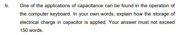 b.
One of the applications of capacitance can be found in the operation of
the computer keyboard. In your own words, explain how the storage of
electrical charge in capacitor is applied. Your answer must not exceed
150 words.
