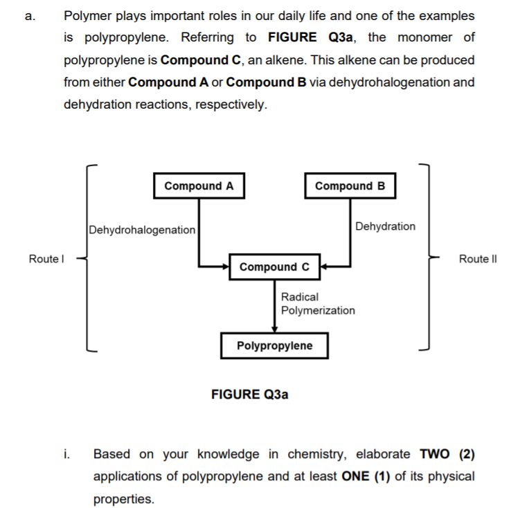а.
Polymer plays important roles in our daily life and one of the examples
is polypropylene. Referring to FIGURE Q3a, the monomer of
polypropylene is Compound C, an alkene. This alkene can be produced
from either Compound A or Compound B via dehydrohalogenation and
dehydration reactions, respectively.
Compound A
Compound B
Dehydrohalogenation
Dehydration
Route l
Route I|
Compound C
Radical
Polymerization
Polypropylene
FIGURE Q3a
i.
Based on your knowledge in chemistry, elaborate TWO (2)
applications of polypropylene and at least ONE (1) of its physical
properties.
