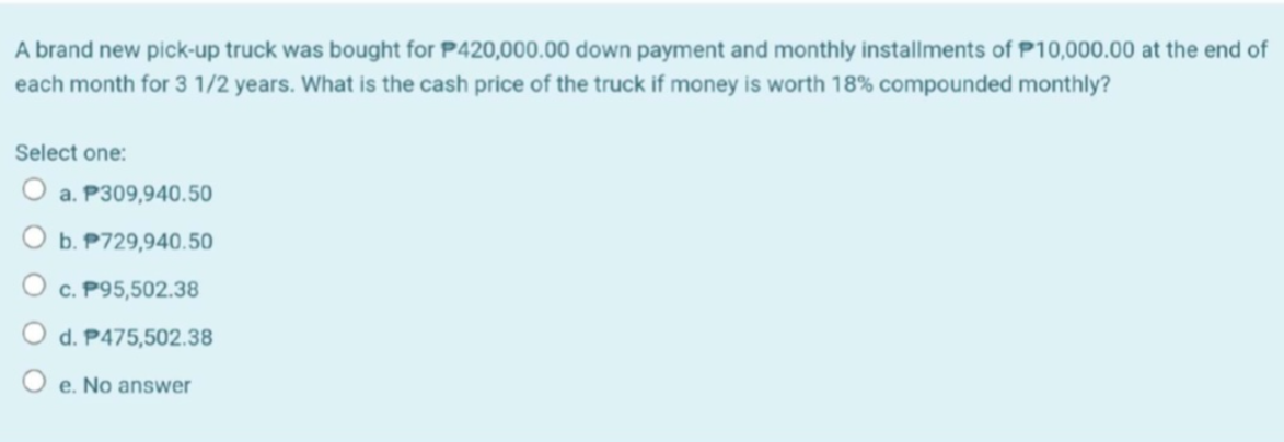 A brand new pick-up truck was bought for P420,000.00 down payment and monthly installments of P10,000.00 at the end of
each month for 3 1/2 years. What is the cash price of the truck if money is worth 18% compounded monthly?
Select one:
O a. P309,940.50
b. P729,940.50
O c. P95,502.38
d. P475,502.38
O e. No answer
