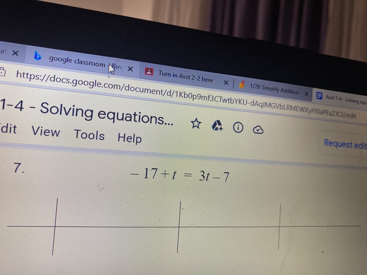 at X
s google classroom Bine x
Turn in Asst 2-2 here
1/26 Simplify Addition X
Asst 1-4-Solving equi
A https://docs.google.com/document/d/1Kb0p9mf3CTwtbYKU-dAqIMGVbLRMEWXyPJ0aPEaZJCU/edit
1-4 - Solving equations... * A O o
Request edit
dit View Tools Help
-17+t D 3t- 7
7.

