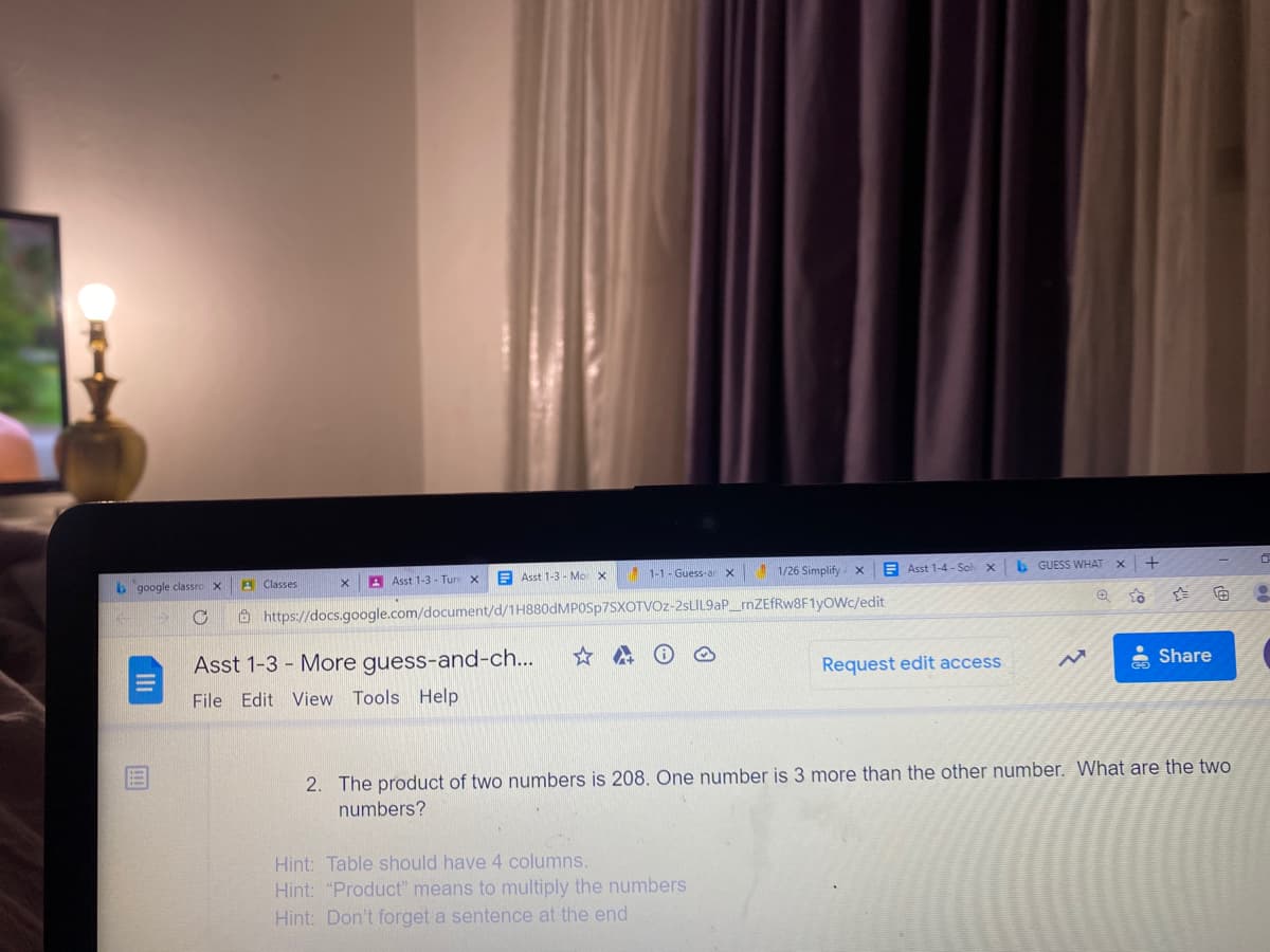 1-1 - Guess-a
1/26 Simplify x
E Asst 1-4 - Soh X
b GUESS WHAT X
A Asst 1-3 - Turr x
E Asst 1-3 - Mor x
b google classro X
A Classes
向
O https://docs.google.com/document/d/1H880DMPOSP7SXOTVOZ-2SLIL9AP_rnZEfRw8F1yowc/edit
Share
Asst 1-3 - More guess-and-ch...
Request edit access
File Edit View Tools Help
2. The product of two numbers is 208. One number is 3 more than the other number. What are the two
numbers?
Hint: Table should have 4 columns.
Hint: "Product" means to multiply the numbers
Hint: Don't forget a sentence at the end
