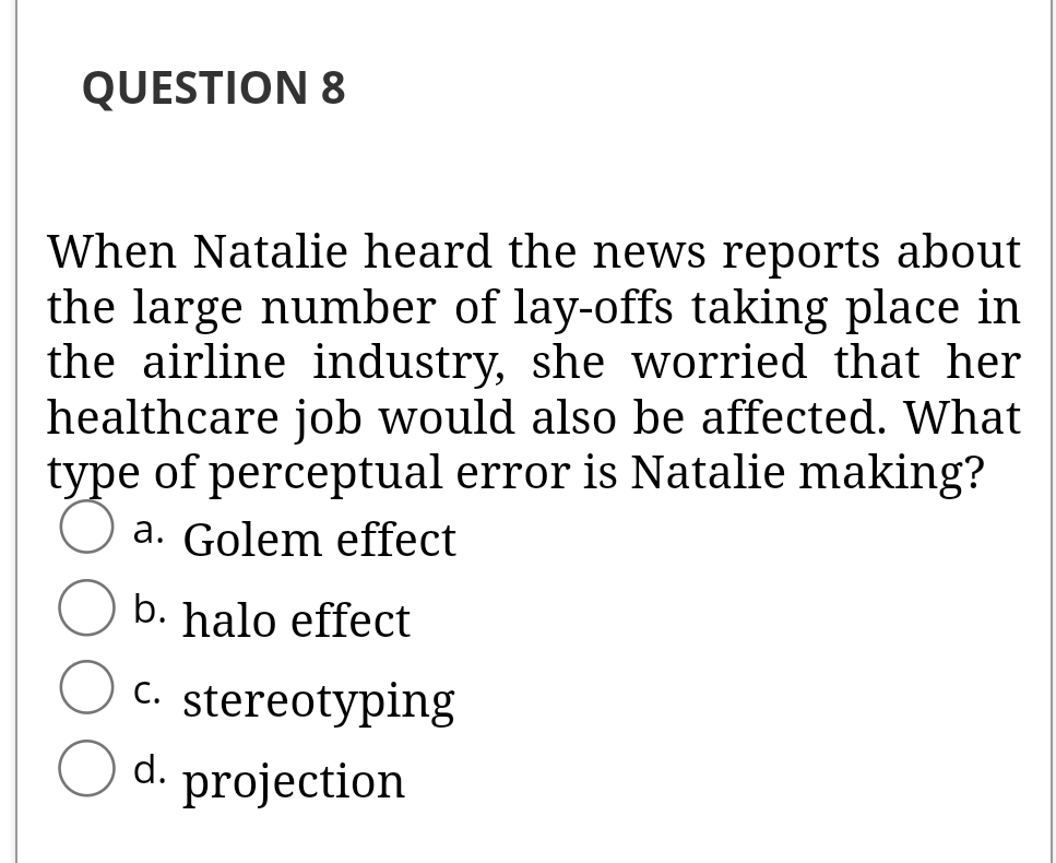 QUESTION 8
When Natalie heard the news reports about
the large number of lay-offs taking place in
the airline industry, she worried that her
healthcare job would also be affected. What
type of perceptual error is Natalie making?
a. Golem effect
b. halo effect
C. stereotyping
d.
projection
