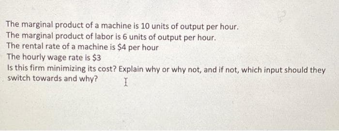 The marginal product of a machine is 10 units of output per hour.
The marginal product of labor is 6 units of output per hour.
The rental rate of a machine is $4 per hour
The hourly wage rate is $3
Is this firm minimizing its cost? Explain why or why not, and if not, which input should they
switch towards and why?
