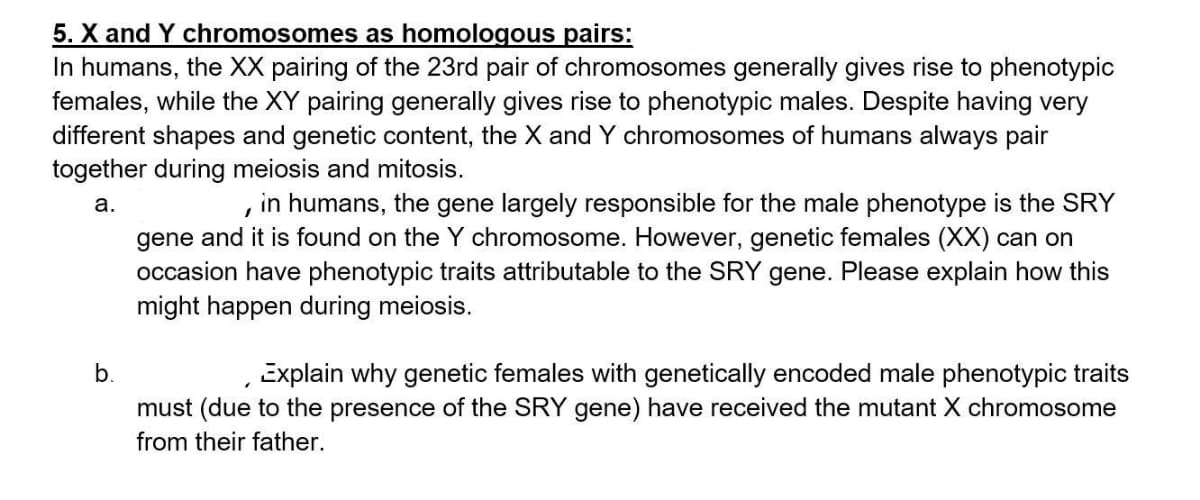 5. X and Y chromosomes as homologous pairs:
In humans, the XX pairing of the 23rd pair of chromosomes generally gives rise to phenotypic
females, while the XY pairing generally gives rise to phenotypic males. Despite having very
different shapes and genetic content, the X and Y chromosomes of humans always pair
together during meiosis and mitosis.
in humans, the gene largely responsible for the male phenotype is the SRY
а.
gene and it is found on the Y chromosome. However, genetic females (XX) can on
occasion have phenotypic traits attributable to the SRY gene. Please explain how this
might happen during meiosis.
b.
Explain why genetic females with genetically encoded male phenotypic traits
must (due to the presence of the SRY gene) have received the mutant X chromosome
from their father.
