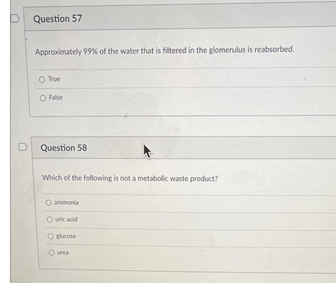 Question 57
Approximately 99% of the water that is filtered in the glomerulus is reabsorbed.
True
O False
D
Question 58
Which of the following is not a metabolic waste product?
O ammonia
O uric acid
O glucose
O urea
