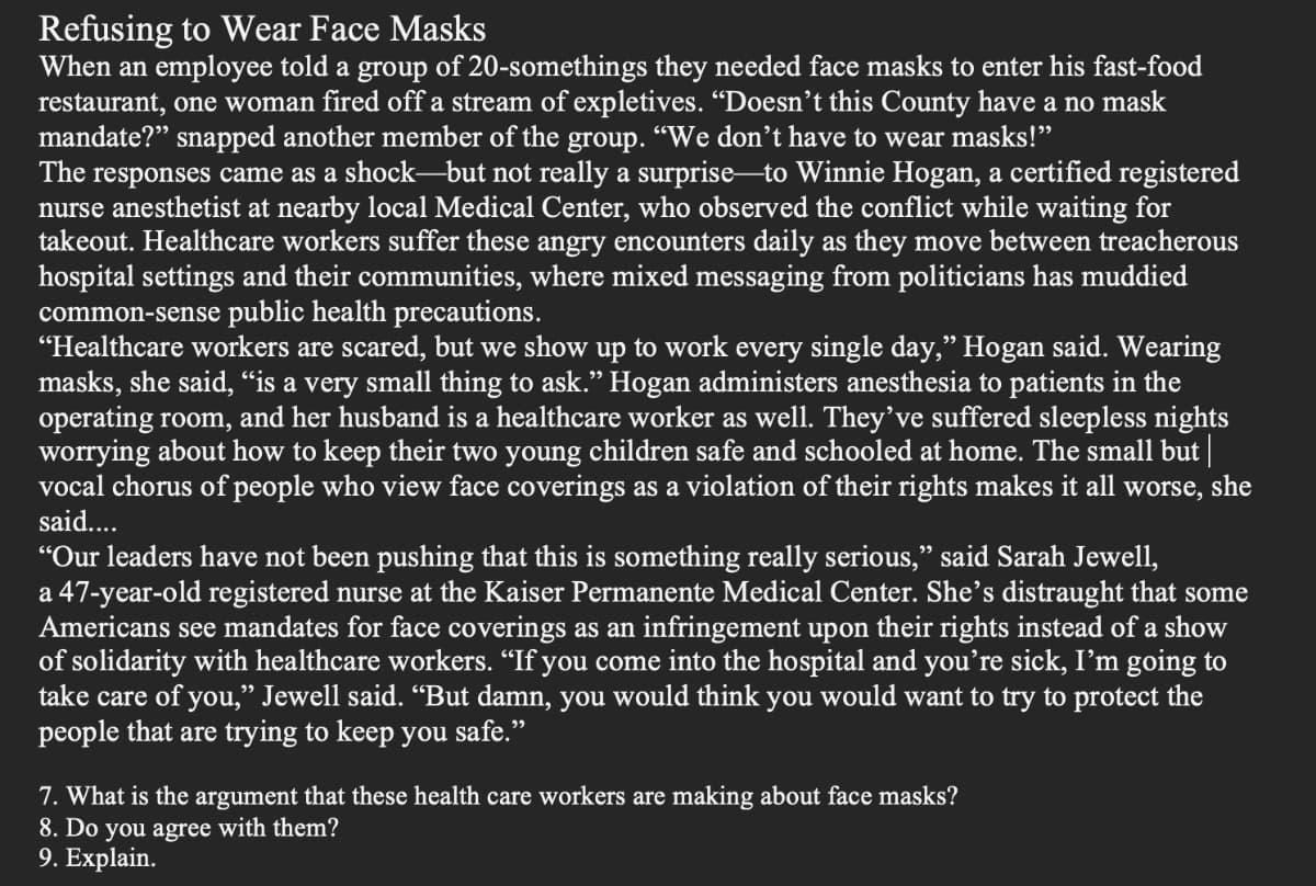 Refusing to Wear Face Masks
When an employee told a group of 20-somethings they needed face masks to enter his fast-food
restaurant, one woman fired off a stream of expletives. “Doesn’t this County have a no mask
mandate?" snapped another member of the group. "We don't have to wear masks!"
The responses came as a shock-but not really a surprise to Winnie Hogan, a certified registered
nurse anesthetist at nearby local Medical Center, who observed the conflict while waiting for
takeout. Healthcare workers suffer these angry encounters daily as they move between treacherous
hospital settings and their communities, where mixed messaging from politicians has muddied
common-sense public health precautions.
"Healthcare workers are scared, but we show up to work every single day," Hogan said. Wearing
masks, she said, “is a very small thing to ask." Hogan administers anesthesia to patients in the
operating room, and her husband is a healthcare worker as well. They’ve suffered sleepless nights
worrying about how to keep their two young children safe and schooled at home. The small but ||
vocal chorus of people who view face coverings as a violation of their rights makes it all worse, she
said...
"Our leaders have not been pushing that this is something really serious," said Sarah Jewell,
a 47-year-old registered nurse at the Kaiser Permanente Medical Center. She’s distraught that some
Americans see mandates for face coverings as an infringement upon their rights instead of a show
of solidarity with healthcare workers. “If you come into the hospital and you’re sick, I’m going to
take care of you," Jewell said. “But damn, you would think you would want to try to protect the
people that are trying to keep you safe."
7. What is the argument that these health care workers are making about face masks?
8. Do you agree with them?
9. Explain.
