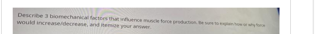 Describe 3 biomechanical factors that influence muscle force production. Be sure to explain how or why force
would increase/decrease, and itemize your answer.
