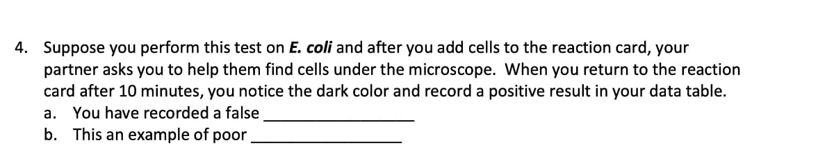 4. Suppose you perform this test on E. coli and after you add cells to the reaction card, your
partner asks you to help them find cells under the microscope. When you return to the reaction
card after 10 minutes, you notice the dark color and record a positive result in your data table.
a. You have recorded a false
b. This an example of poor
