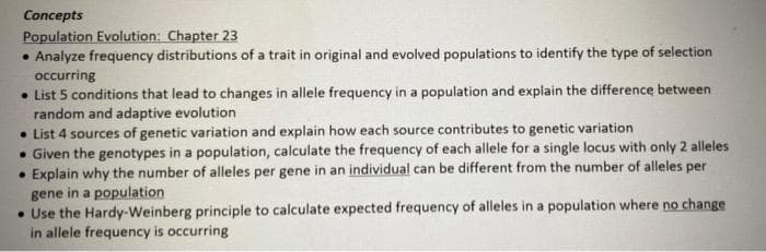 Concepts
Population Evolution: Chapter 23
• Analyze frequency distributions of a trait in original and evolved populations to identify the type of selection
occurring
• List 5 conditions that lead to changes in allele frequency in a population and explain the difference between
random and adaptive evolution
• List 4 sources of genetic variation and explain how each source contributes to genetic variation
• Given the genotypes in a population, calculate the frequency of each allele for a single locus with only 2 alleles
Explain why the number of alleles per gene in an individual can be different from the number of alleles per
gene in a population
• Use the Hardy-Weinberg principle to calculate expected frequency of alleles in a population where no change
in allele frequency is occurring
