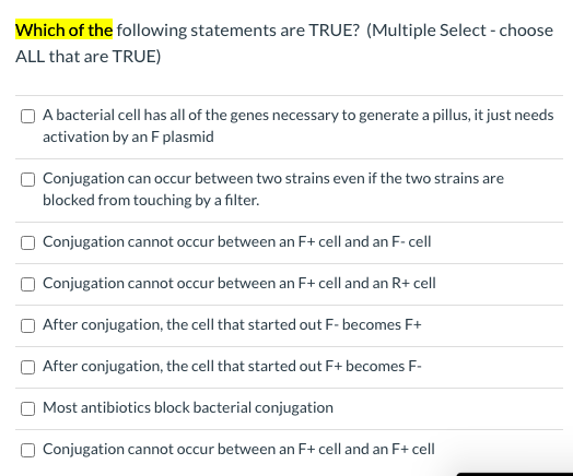 Which of the following statements are TRUE? (Multiple Select - choose
ALL that are TRUE)
O A bacterial cell has all of the genes necessary to generate a pillus, it just needs
activation by an F plasmid
Conjugation can occur between two strains even if the two strains are
blocked from touching by a filter.
O Conjugation cannot occur between an F+ cell and an F- cell
O Conjugation cannot occur between an F+ cell and an R+ cell
After conjugation, the cell that started out F- becomes F+
O After conjugation, the cell that started out F+ becomes F-
Most antibiotics block bacterial conjugation
O Conjugation cannot occur between an F+ cell and an F+ cell
