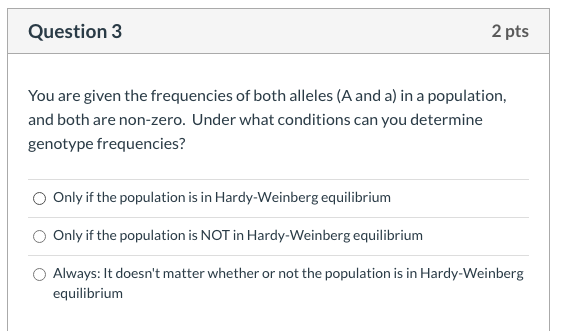 You are given the frequencies of both alleles (A and a) in a population,
and both are non-zero. Under what conditions can you determine
genotype frequencies?
Only if the population is in Hardy-Weinberg equilibrium
O Only if the population is NOT in Hardy-Weinberg equilibrium
Always: It doesn't matter whether or not the population is in Hardy-Weinberg
equilibrium
