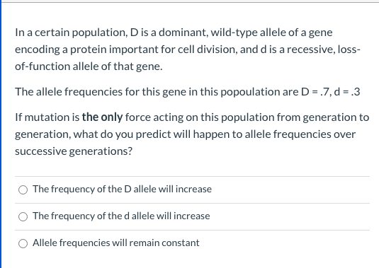In a certain population, D is a dominant, wild-type allele of a gene
encoding a protein important for cell division, and d is a recessive, loss-
of-function allele of that gene.
The allele frequencies for this gene in this popoulation are D = .7,d = .3
If mutation is the only force acting on this population from generation to
generation, what do you predict will happen to allele frequencies over
successive generations?
The frequency of the D allele will increase
The frequency of the d allele will increase
Allele frequencies will remain constant
