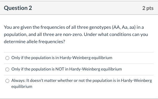 You are given the frequencies of all three genotypes (AA, Aa, aa) in a
population, and all three are non-zero. Under what conditions can you
determine allele frequencies?
Only if the population is in Hardy-Weinberg equilibrium
Only if the population is NOT in Hardy-Weinberg equilibrium
Always: It doesn't matter whether or not the population is in Hardy-Weinberg
equilibrium
