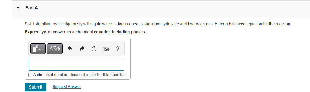 Part A
Solid strontium reacts rigorously with liquid water to form aqueous strontium hydroxide and hydrogen gas. Enter a balanced equation for the reaction.
Express your answer as a chemical equation including phases.
ΑΣΦ
?
A chemical reaction does not occur for this question.
Submit Request Answer