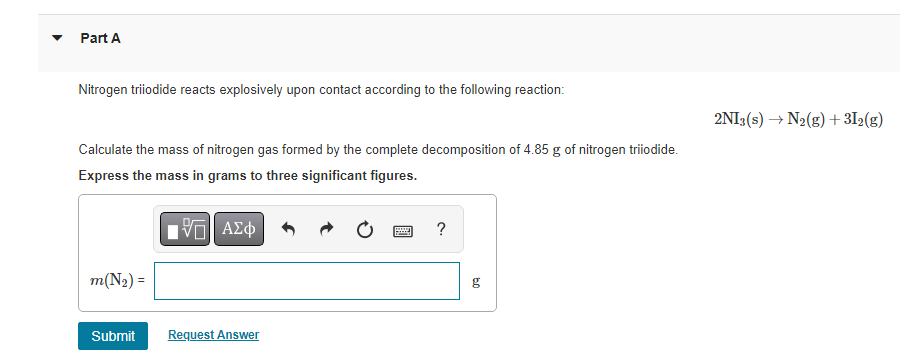 Part A
Nitrogen triiodide reacts explosively upon contact according to the following reaction:
Calculate the mass of nitrogen gas formed by the complete decomposition of 4.85 g of nitrogen triiodide.
Express the mass in grams to three significant figures.
Π ΑΣΦ
m(N₂) =
Submit
Request Answer
E
?
bo
g
2NI3(s) → N₂(g) + 31₂(g)