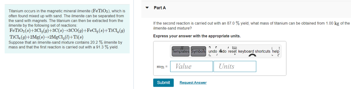 Titanium occurs in the magnetic mineral ilmenite (FeTiO3), which is
often found mixed up with sand. The ilmenite can be separated from
the sand with magnets. The titanium can then be extracted from the
ilmenite by the following set of reactions:
FeTiO3(s)+3Cl₂(g)+3C(s)→3CO(g)+FeCl₂
TiCl4 (g)+2Mg(s)→2MgCl₂(1)+Ti(s)
(s)+TiCl₂(g)
Suppose that an ilmenite-sand mixture contains 20.2 % ilmenite by
mass and that the first reaction is carried out with a 91.3 % yield.
Part A
If the second reaction is carried out with an 87.0 % yield, what mass of titanium can be obtained from 1.00 kg of the
ilmenite-sand mixture?
Express your answer with the appropriate units.
mTi =
Submit
1 r
Templates Symbols undo redo reset keyboard shortcuts
¼/
/
Value
Request Answer
Units