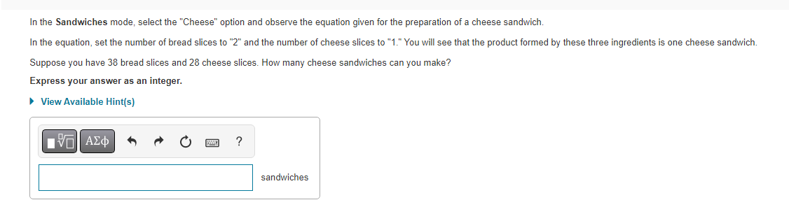 In the Sandwiches mode, select the "Cheese" option and observe the equation given for the preparation of a cheese sandwich.
In the equation, set the number of bread slices to "2" and the number of cheese slices to "1." You will see that the product formed by these three ingredients is one cheese sandwich.
Suppose you have 38 bread slices and 28 cheese slices. How many cheese sandwiches can you make?
Express your answer as an integer.
► View Available Hint(s)
VΠΙ ΑΣΦ
?
sandwiches