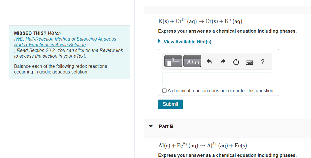MISSED THIS? Watch
IWE: Half-Reaction Method of Balancing Aqueous
Redox Equations in Acidic Solution
; Read Section 20.2. You can click on the Review link
to access the section in your e Text.
Balance each of the following redox reactions
occurring in acidic aqueous solution.
K(s) + Cr³+ (aq) → Cr(s) + K+ (aq)
Express your answer as a chemical equation including phases.
► View Available Hint(s)
Submit
ΑΣΦ
A chemical reaction does not occur for this question.
Part B
?
Al(s) + Fe²+ (aq) →
A1³+ (aq) + Fe(s)
Express your answer as a chemical equation including phases.