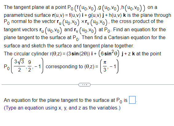 The tangent plane at a point Po (f(uovo) 9 (uo.vo),h(uo.vo)) on a
parametrized surface r(u,v) = f(u, v) i + g(u,v) j+h(u,v) k is the plane through
Po normal to the vector ru (uovo) xrv (uovo), the cross product of the
tangent vectors ru (40,vo) and rv (uo.vo) at Po. Find an equation for the
plane tangent to the surface at Po. Then find a Cartesian equation for the
surface and sketch the surface and tangent plane together.
The circular cylinder r(0,z) = (3 sin (20))i + (6 sin²0) j+z k at the point
Po
3√3 9
2 ¹2
1
-₁)₁
-1 corresponding to (0,z) =
- (5-1)
An equation for the plane tangent to the surface at Po is
(Type an equation using x, y, and z as the variables.)