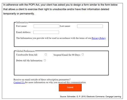 In adherence with the POPI Act, your client has asked you to design a form similar to the form below
that allows a client to exercise their right to unsubscribe and/or have their information deleted
temporarily or permanently.
Information
First name:
Last name:
Email Address:
The Information you provide will be used in accordance with the terms of our Privasy Policy
Global Preferences
Uasubseribe from All:
Suspend Email for 90 Days: O
Delete All My laformation: O
Receive an email outside of these subseription parameters?
Contact Us for more information on why you received this communication
Submit
Source: Schneider, G. P. 2015. Electronic Commerce. Cengage Leaming
