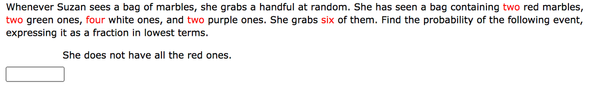 Whenever Suzan sees a bag of marbles, she grabs a handful at random. She has seen a bag containing two red marbles,
two green ones, four white ones, and two purple ones. She grabs six of them. Find the probability of the following event,
expressing it as a fraction in lowest terms.
She does not have all the red ones.
