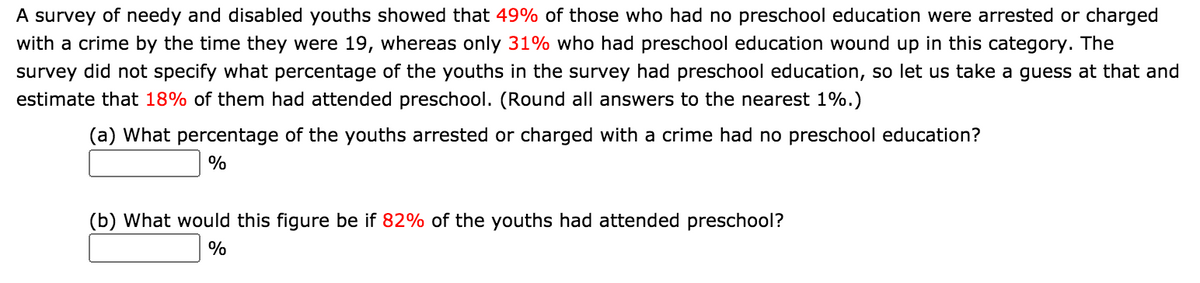 A survey of needy and disabled youths showed that 49% of those who had no preschool education were arrested or charged
with a crime by the time they were 19, whereas only 31% who had preschool education wound up in this category. The
survey did not specify what percentage of the youths in the survey had preschool education, so let us take a guess at that and
estimate that 18% of them had attended preschool. (Round all answers to the nearest 1%.)
(a) What percentage of the youths arrested or charged with a crime had no preschool education?
(b) What would this figure be if 82% of the youths had attended preschool?
%
