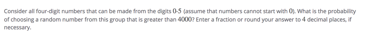 Consider all four-digit numbers that can be made from the digits 0-5 (assume that numbers cannot start with 0). What is the probability
of choosing a random number from this group that is greater than 4000? Enter a fraction or round your answer to 4 decimal places, if
necessary.
