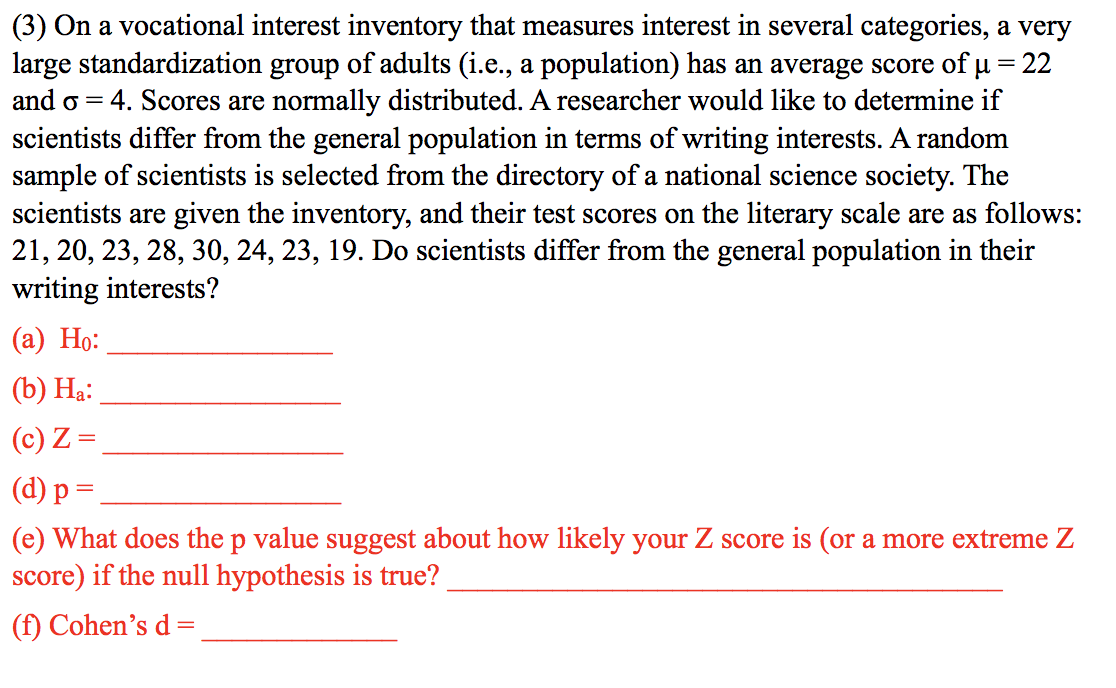 (3) On a vocational interest inventory that measures interest in several categories, a very
large standardization group of adults (i.e., a population) has an average score of u = 22
and o = 4. Scores are normally distributed. A researcher would like to determine if
scientists differ from the general population in terms of writing interests. A random
sample of scientists is selected from the directory of a national science society. The
scientists are given the inventory, and their test scores on the literary scale are as follows:
21, 20, 23, 28, 30, 24, 23, 19. Do scientists differ from the general population in their
writing interests?
(а) Но:
(b) Hạ:
(c) Z =
(d) р %3
(e) What does the p value suggest about how likely your Z score is (or a more extreme Z
score) if the null hypothesis is true?
(f) Cohen's d
