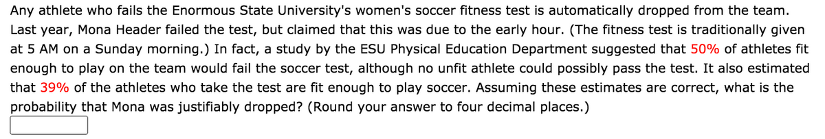 Any athlete who fails the Enormous State University's women's soccer fitness test is automatically dropped from the team.
Last year, Mona Header failed the test, but claimed that this was due to the early hour. (The fitness test is traditionally given
at 5 AM on a Sunday morning.) In fact, a study by the ESU Physical Education Department suggested that 50% of athletes fit
enough to play on the team would fail the soccer test, although no unfit athlete could possibly pass the test. It also estimated
that 39% of the athletes who take the test are fit enough to play soccer. Assuming these estimates are correct, what is the
probability that Mona was justifiably dropped? (Round your answer to four decimal places.)
