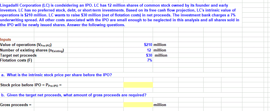 Lingadalli Corporation (LC) is condsidering an IPO. LC has 12 million shares of common stock owned by its founder and early
investors. LC has no preferred stock, debt, or short-term investments. Based on its free cash flow projection, LC's intrinsic value of
operations is $210 million. LC wants to raise $30 million (net of flotation costs) in net proceeds. The investment bank charges a 7%
underwriting spread. All other costs associated with the IPO are small enough to be neglected in this analysis and all shares sold in
the IPO will be newly issued shares. Answer the following questions.
Inputs
Value of operations (VPre-IPO)
Number of existing shares (nExisting)
Target net proceeds
Flotation costs (F)
$210 million
12 million
$30 million
7%
a. What is the intrinsic stock price per share before the IPO?
Stock price before IPO = PPre-IPO =
b. Given the target net proceeds, what amount of gross proceeds are required?
Gross proceeds =
million
