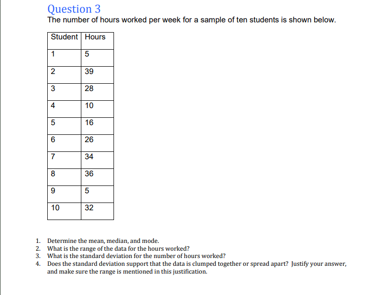 The number of hours worked per week for a sample of ten students is shown below.
Student Hours
1
2
39
28
4
10
16
26
7
34
36
9.
10
32
1.
Determine the mean, median, and mode.
2. What is the range of the data for the hours worked?
3. What is the standard deviation for the number of hours worked?
