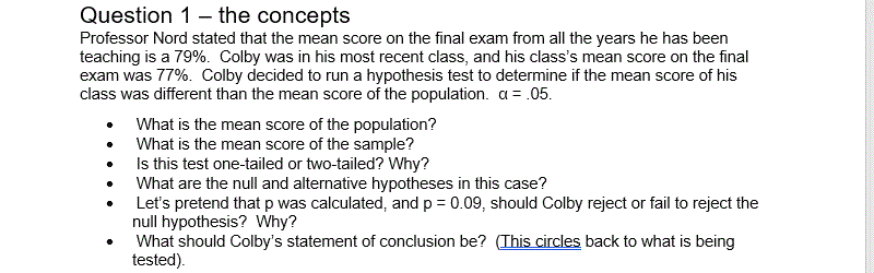 Professor Nord stated that the mean score on the final exam from all the years he has been
teaching is a 79%. Colby was in his most recent class, and his class's mean score on the final
exam was 77%. Colby decided to run a hypothesis test to determine if the mean score of his
class was different than the mean score of the population. a = .05.
What is the mean score of the population?
What is the mean score of the sample?
Is this test one-tailed or two-tailed? Why?
What are the null and alternative hypotheses in this case?
Let's pretend that p was calculated, and p = 0.09, should Colby reject or fail to reject the
null hypothesis? Why?
What should Colby's statement of conclusion be? (This circles back to what is being
tested)
