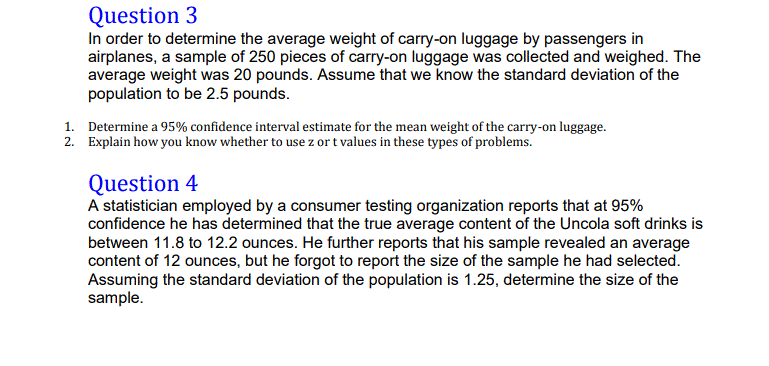 In order to determine the average weight of carry-on luggage by passengers in
airplanes, a sample of 250 pieces of carry-on luggage was collected and weighed. The
average weight was 20 pounds. Assume that we know the standard deviation of the
population to be 2.5 pounds.
