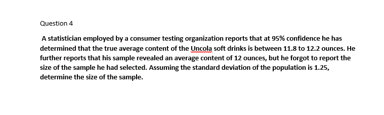 Question 4
A statistician employed by a consumer testing organization reports that at 95% confidence he has
determined that the true average content of the Uncola soft drinks is between 11.8 to 12.2 ounces. He
further reports that his sample revealed an average content of 12 ounces, but he forgot to report the
size of the sample he had selected. Assuming the standard deviation of the population is 1.25,
determine the size of the sample.
