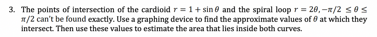 3. The points of intersection of the cardioid r = 1+ sin and the spiral loop r = 20, −ñ/2 ≤os
π/2 can't be found exactly. Use a graphing device to find the approximate values of 0 at which they
intersect. Then use these values to estimate the area that lies inside both curves.