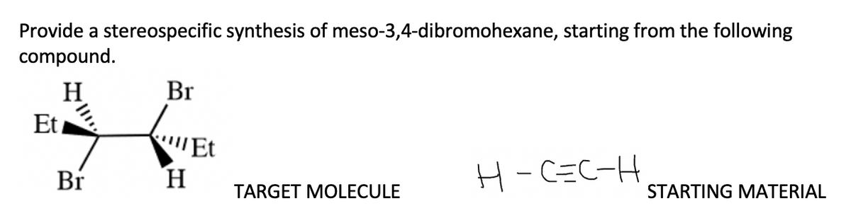Provide a stereospecific synthesis of meso-3,4-dibromohexane, starting from the following
compound.
H
Et
Br
Br
"Et
H
H-C=C-H
TARGET MOLECULE
STARTING MATERIAL