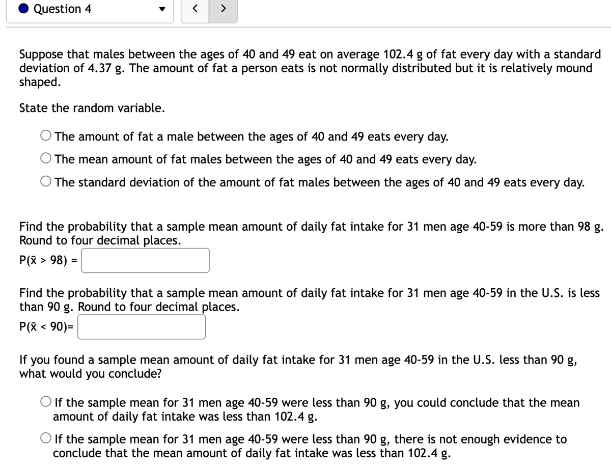 Question 4
>
Suppose that males between the ages of 40 and 49 eat on average 102.4 g of fat every day with a standard
deviation of 4.37 g. The amount of fat a person eats is not normally distributed but it is relatively mound
shaped.
State the random variable.
The amount of fat a male between the ages of 40 and 49 eats every day.
The mean amount of fat males between the ages of 40 and 49 eats every day.
O The standard deviation of the amount of fat males between the ages of 40 and 49 eats every day.
Find the probability that a sample mean amount of daily fat intake for 31 men age 40-59 is more than 98 g.
Round to four decimal places.
P(x > 98) =
Find the probability that a sample mean amount of daily fat intake for 31 men age 40-59 in the U.S. is less
than 90 g. Round to four decimal places.
P(x < 90)=
If you found a sample mean amount of daily fat intake for 31 men age 40-59 in the U.S. less than 90 g,
what would you conclude?
O If the sample mean for 31 men age 40-59 were less than 90 g, you could conclude that the mean
amount of daily fat intake was less than 102.4 g.
O If the sample mean for 31 men age 40-59 were less than 90 g, there is not enough evidence to
conclude that the mean amount of daily fat intake was less than 102.4 g.