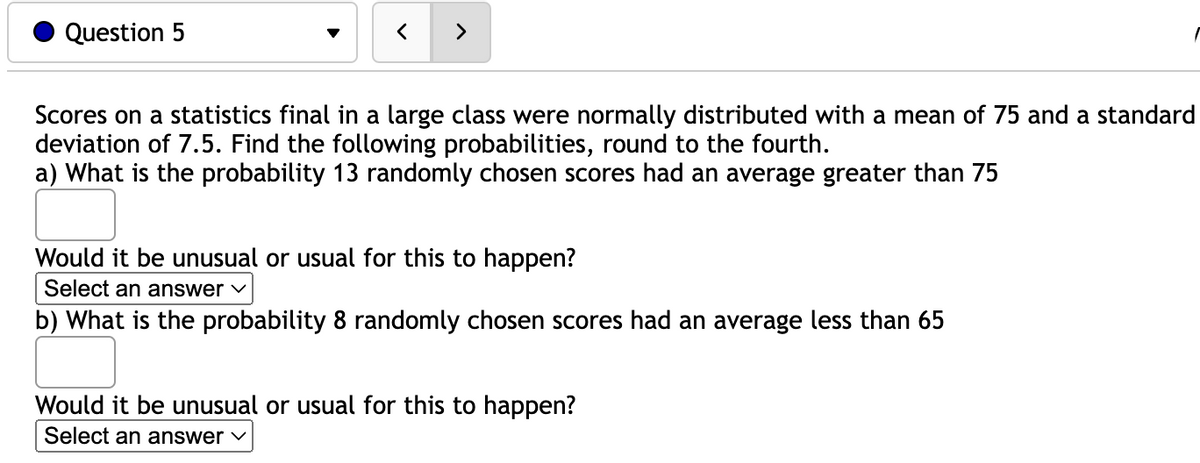 Question 5
<
Scores on a statistics final in a large class were normally distributed with a mean of 75 and a standard
deviation of 7.5. Find the following probabilities, round to the fourth.
a) What is the probability 13 randomly chosen scores had an average greater than 75
Would it be unusual or usual for this to happen?
Select an answer ✓
b) What is the probability 8 randomly chosen scores had an average less than 65
Would it be unusual or usual for this
Select an answer ✓
happen?