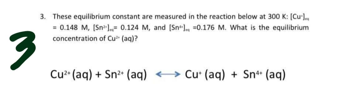 3. These equilibrium constant are measured in the reaction below at 300 K: [Cu'J
= 0.148 M, [Sn l= 0.124 M, and [Sn.g =0.176 M. What is the equilibrium
concentration of Cu (aq)?
Cu** (aq) + Sn2 (aq) <→
Cu* (aq) + Sn* (aq)
