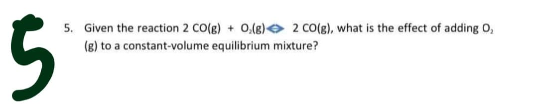 5
5. Given the reaction 2 CO(g) + 0,(g) 2 CO(g), what is the effect of adding O,
(g) to a constant-volume equilibrium mixture?
