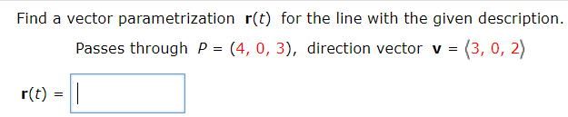 Find a vector parametrization r(t) for the line with the given description.
Passes through P = (4, 0, 3), direction vector v = (3, 0, 2)
r(t) = ||
