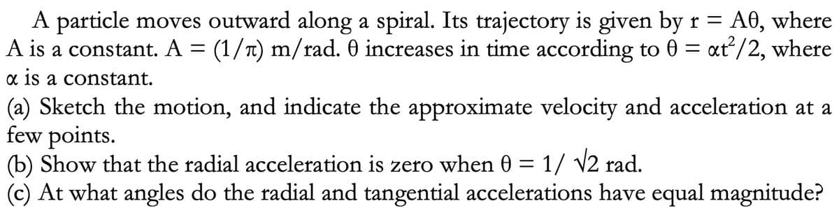 A particle moves outward along a spiral. Its trajectory is given by r = A0, where
A is a constant. A = (1/) m/rad. 0 increases in time according to 0 = xt²/2, where
x is a constant.
(a) Sketch the motion, and indicate the approximate velocity and acceleration at a
few points.
(b) Show that the radial acceleration is zero when 0 = 1/ √2 rad.
(c) At what angles do the radial and tangential accelerations have equal magnitude?